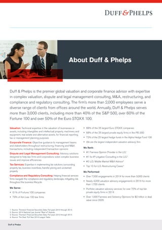 Duff & Phelps
Duff & Phelps is the premier global valuation and corporate finance advisor with expertise
in complex valuation, dispute and legal management consulting, M&A, restructuring, and
compliance and regulatory consulting. The firm’s more than 2,000 employees serve a
diverse range of clients from offices around the world. Annually, Duff & Phelps serves
more than 3,000 clients, including more than 40% of the S&P 500, over 60% of the
Fortune 100 and over 50% of the Euro STOXX 100.
Valuation: Technical expertise in the valuation of businesses or
assets, including intangibles and intellectual property, machinery and
equipment, real estate and alternative assets, for financial reporting,
tax or management planning purposes
Corporate Finance: Objective guidance to management teams
and stakeholders throughout restructuring, financing and M&A
transactions, including independent transaction opinions
Dispute and Legal Management Consulting: Advisory solutions
designed to help law firms and corporations solve complex business
issues and improve efficiencies
Tax Services: Expertise in implementing tax solutions surrounding
property tax, business incentives, transfer pricing and unclaimed
property
Compliance and Regulatory Consulting: Helping financial services
firms navigate the compliance and regulatory landscape, mitigating risk
throughout the business lifecycle
We Serve:
yy 61% of Fortune 100 companies
yy 79% of Am Law 100 law firms
yy 68% of the 25 largest Euro STOXX companies
yy 68% of the 25 largest private equity firms in the PEI 300
yy 72% of the 25 largest hedge funds in the Alpha Hedge Fund 100
yy We are the largest independent valuation advisory firm.
We Rank:
yy #1 Fairness Opinion Provider in the U.S.1
yy #1 for IP Litigation Consulting in the U.S.2
yy #3 U.S. Middle Market M&A Advisor3
yy Top 10 for U.S. Restructuring Cases4
We Performed:
yy Over 7,500 engagements in 2014 for more than 3,000 clients
yy Nearly 4,000 valuation advisory engagements in 2014 for more
than 1,700 clients
yy Portfolio valuation advisory services for over 70% of top-tier
private equity firms in 2014
yy Over 1,000 Fairness and Solvency Opinions for $2 trillion in deal
value since 2005
About Duff & Phelps
1. Source: Thomson Financial Securities Data. Full years 2010 through 2014.
2. Source: 2014 National Law Journal “Best of” Awards.
3. Source: Thomson Financial Securities Data. Full years 2012 through 2014.
4. Source: The Deal. Full Year 2014 League Table.
 