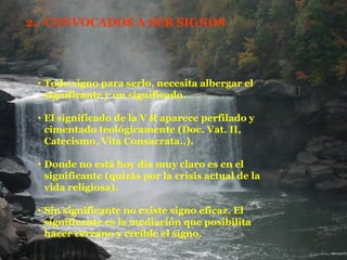 2.- CONVOCADOS A SER SIGNOS Todo signo para serlo, necesita albergar el significante y un significado. El significado de la V R aparece perfilado y cimentado teológicamente (Doc. Vat. II, Catecismo, Vita Consacrata..). Donde no está hoy día muy claro es en el significante (quizás por la crisis actual de la vida religiosa). Sin significante no existe signo eficaz. El significante es la mediación que posibilita hacer cercano y creíble el signo. 
