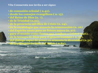 Vita Consacrata nos invita a ser signo: de comunión eclesial ( n.42). desde los consejos evangélicos ( n. 15). del Reino de Dios (n. 7). de la Trinidad (n.21). de la presencia salvífica de Cristo (n. 24). de la escatología que anuncia la resurrección (n. 26) del Espíritu santo para un futuro nuevo (n. 27). para el mundo como fuerza que conduce a Cristo( n.46). de la ternura de Dios para el género humano ( n. 57). del diálogo capaz de poner en armonía la diversidad (n.51). de la primacía de Dios y el Reino ( n.82). 