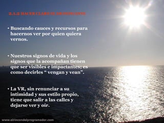 2.1.2  HACER CLARO EL SIGNIFICANTE Buscando cauces y recursos para hacernos ver por quien quiera vernos. Nuestros signos de vida y los signos que la acompañan tienen que ser visibles e impactantes; es como decirles “ vengan y vean”. La VR, sin renunciar a su intimidad y sus estilo propio, tiene que salir a las calles y dejarse ver y oír. 