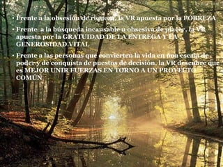 Frente a la obsesión de riqueza, la VR apuesta por la POBREZA Frente  a la búsqueda incansable u obsesiva de placer, la VR apuesta por la GRATUIDAD DE LA ENTREGA Y LA GENEROSIDAD VITAL Frente a las personas que convierten la vida en una escala de poder y de conquista de puestos de decisión, la VR descubre que es MEJOR UNIR FUERZAS EN TORNO A UN PROYECTO COMÚN 