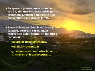 La apuesta por un amor humano sólido, cimentado y fortalecido por la acción del Espíritu Santo tiene que convertirse en motor de la VR. Y con él la necesidad de cultivar con caridad, pero con seriedad, la corrección comunitaria, como único mecanismo: de atajar incongruencias,  orientar voluntades y permanecer comunitariamente firmes en el ideal propuesto. 
