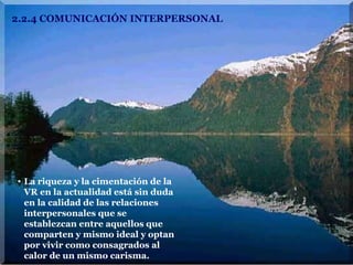 2.2.4 COMUNICACIÓN INTERPERSONAL La riqueza y la cimentación de la VR en la actualidad está sin duda en la calidad de las relaciones interpersonales que se establezcan entre aquellos que comparten y mismo ideal y optan por vivir como consagrados al calor de un mismo carisma. 