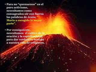 Para no “quemarnos” en el puro activismo, necesitamos como consagrados oír con fuerza las palabras de Jesús;  “ María a escogido la mejor parte”. Por consiguiente, necesitamos  el cultivo de la oración y la espiritualidad   para dar verdadero sentido a nuestra vida de religiosos. 