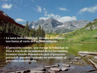 La sana individualidad, llevada al extremo, nos lanza al vacío del individualismo. El proyecto común, que recoge la voluntad de Dios a través de la voluntad de los hermanos, termina siendo dinamitado por el proyecto personal, paralelo, cuando no enfrentado al proyecto comunitario. 