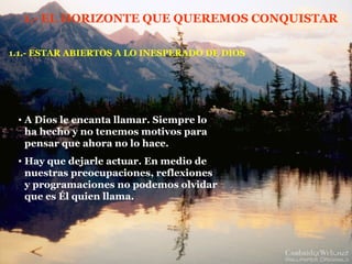 1.- EL HORIZONTE QUE QUEREMOS CONQUISTAR 1.1.- ESTAR ABIERTOS A LO INESPERADO DE DIOS A Dios le encanta llamar. Siempre lo ha hecho y no tenemos motivos para pensar que ahora no lo hace. Hay que dejarle actuar. En medio de nuestras preocupaciones, reflexiones y programaciones no podemos olvidar que es Él quien llama. 