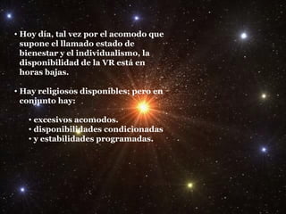 Hoy día, tal vez por el acomodo que supone el llamado estado de bienestar y el individualismo, la disponibilidad de la VR está en horas bajas. Hay religiosos disponibles; pero en conjunto hay: excesivos acomodos. disponibilidades condicionadas y estabilidades programadas. 