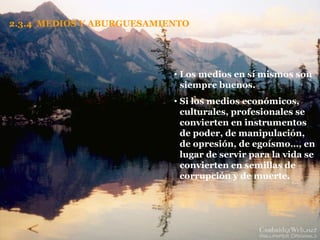 2.3.4  MEDIOS Y ABURGUESAMIENTO Los medios en sí mismos son siempre buenos. Si los medios económicos, culturales, profesionales se convierten en instrumentos de poder, de manipulación, de opresión, de egoísmo…, en lugar de servir para la vida se convierten en semillas de corrupción y de muerte. 