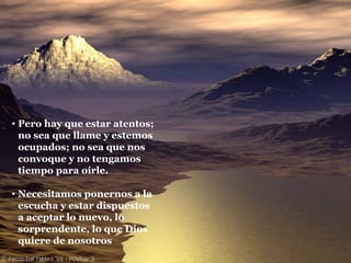 Pero hay que estar atentos; no sea que llame y estemos ocupados; no sea que nos convoque y no tengamos tiempo para oírle. Necesitamos ponernos a la escucha y estar dispuestos a aceptar lo nuevo, lo sorprendente, lo que Dios quiere de nosotros 