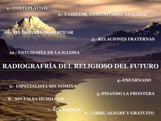 RADIOGRAFRÍA DEL RELIGIOSO DEL FUTURO 1.- CONTEPLATIVO 2.- FAMILIAR, COMUNITARIO, AFECTIVO 3.- RELACIONES FRATERNAS 4.-ENCARNADO 5.-PISANDO LA FRONTERA 6.- LIBRE, ALEGRE Y GRATUITO 7 .- SIN AGENDA 8.- SIN FALSA HUMILDAD 9.- ESPECIALISTA SIN NÓMINA 10.- ENTUSIASTA DE LA IGLESIA 11.- SIN DEJARSE DOMESTICAR 