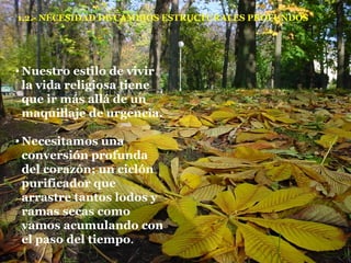 1.2.- NECESIDAD DE CAMBIOS ESTRUCTURALES PROFUNDOS Nuestro estilo de vivir la vida religiosa tiene que ir más allá de un maquillaje de urgencia. Necesitamos una conversión profunda del corazón; un ciclón purificador que arrastre tantos lodos y ramas secas como vamos acumulando con el paso del tiempo . 
