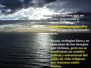Hay religiosos que no están dispuestos a cambiar; están  conformes y resignados  con los que les ha tocado vivir. Rezan, trabajan bien y se lamentan de los tiempos que vivimos,  pero no se cuestionan un cambio radical y estructural del estilo de vida religiosa que tenemos entre manos. 