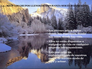 1.3.- SÓLO LOS GRUPOS LLENOS DE ESPERANZA SERÁN REFERENTES Los jóvenes saben captar donde hay esperanza, dónde hay retos, dónde hay vida. Ellos no están dispuestos a malgastar su vida en cualquier empresa intranscendente. Esto nos exige un replanteamiento de nuestros pasos, de nuestro modo de vivir y actuar. 