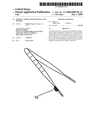 US 20090005795Al
(19) United States
(12) Patent Application Publication (10) Pub. No.: US 2009/0005795 A1
Gia (43) Pub. Date: Jan. 1 20099
(54) SURGICAL NEEDLE DOCKING DEVICE AND Publication Classi?cation
METHOD (51) Int. Cl.
(76) Inventor: Brandon Giap, San Diego, CA ‘4613 17/06 (200601)
(US) (52) US. Cl. ...................................................... .. 606/148
Correspondence Address: (57) ABSTRACT
DONN K. HARMS _ _ _
PATENT & TRADEMARK LAW CENTER A docking dev1ce for a suturing needle adapted for engage
SUITE 100, 12702 VIA CORTINA ment to surgical implements. The device has a body formed of
DEL MAR CA 92014 (Us) substantially soft material pierceable by a pointed end of a
a needle inserted into it. The needle is held securely in a posi
(21) App1_ NO; 11/823,873 tion for subsequent grasping by a needle holder for a subse
quent suture. An axial passage or adhesive provides means for
(22) Filed; Jun, 28, 2007 temporary attachment to the surgical implement.
 