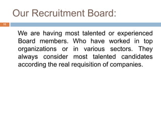 Our Recruitment Board:
We are having most talented or experienced
Board members. Who have worked in top
organizations or in various sectors. They
always consider most talented candidates
according the real requisition of companies.
11
 