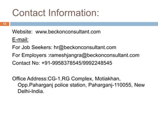Contact Information:
Website: www.beckonconsultant.com
E-mail:
For Job Seekers: hr@beckonconsultant.com
For Employers :rameshjangra@beckonconsultant.com
Contact No: +91-9958378545/9992248545
Office Address:CG-1,RG Complex, Motiakhan,
Opp.Paharganj police station, Paharganj-110055, New
Delhi-India.
12
 