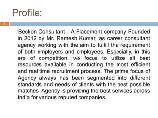 Profile:
Beckon Consultant - A Placement company Founded
in 2012 by Mr. Ramesh Kumar, as career consultant
agency working with the aim to fulfill the requirement
of both employers and employees. Especially, in this
era of competition, we focus to utilize all best
resources available in conducting the most efficient
and real time recruitment process. The prime focus of
Agency always has been segmented into different
standards and needs of clients with the best possible
matches. Agency is providing the best services across
India for various reputed companies.
4
 