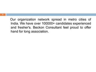 Our organization network spread in metro cities of
India. We have over 100000+ candidates experienced
and fresher's. Beckon Consultant feel proud to offer
hand for long association.
5
 