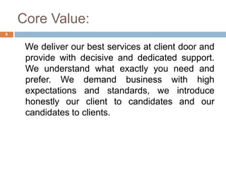 Core Value:
We deliver our best services at client door and
provide with decisive and dedicated support.
We understand what exactly you need and
prefer. We demand business with high
expectations and standards, we introduce
honestly our client to candidates and our
candidates to clients.
6
 