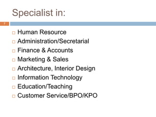 Specialist in:
 Human Resource
 Administration/Secretarial
 Finance & Accounts
 Marketing & Sales
 Architecture, Interior Design
 Information Technology
 Education/Teaching
 Customer Service/BPO/KPO
7
 
