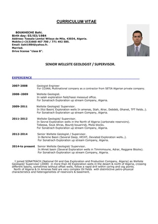 CURRICULUM VITAE
BOUKHECHE Bahi.
Birth day: 03/03/1984
Address: Tassala Lemtai Wilaya de Mila, 43034, Algeria.
Mobile:(+213)660 467 700 / 771 492 585.
Email: bahi1984@yahoo.fr.
Married.
Drive license “class B”.
SENIOR WELLSITE GEOLOGIST / SUPERVISOR.
EXPERIENCE
2007-2008 Geologist Engineer
For COJAAL Multinational company as a contractor from SETIA Algerian private company.
2008–2009 Wellsite Geologist.
In salah exploration field/hassi messoud office.
For Sonatrach Exploration up stream Company, Algeria.
2009-2011 Wellsite Geologist/ Supervisor.
In Illizi Basin( Exploration wells In amenas, Stah, Alrar, Debdeb, Ohanet, TFT fields..).
For Sonatrach Exploration up stream Company, Algeria.
2011-2012 Wellsite Geologist/ Supervisor.
In Sevral Exploration wells in the North of Algeria (carbonate reservoirs).
Tebessa, Souk Ahras, Bourdj bouariridj, Msila blocks.
For Sonatrach Exploration up stream Company, Algeria.
2012-2014 Senior Wellsite Geologist / Supervisor.
In Berkine Basin (Several Deep, HP/HT, Deviated Exploration wells..).
For Sonatrach Exploration up stream Company, Algeria.
2014-to present Senior Wellsite Geologist/ Supervisor.
In Ahnet basin (Several Exploration wells in Timmimoune, Adrar, Reggane Blocks).
For Sonatrach Exploration up stream Company, Algeria.
I joined SONATRACH (National Oil and Gas Exploration and Production Company, Algeria) as Wellsite
Geologist/ Supervisor (2008) in more than 40 Exploration wells in the desert & north of Algeria, crossing
different basins, sometimes without offset wells, follow a rapid drill within coring and csg points.
North of Algeria & In Amenas field are very complex Oil fields with distintictive petro-physical
characteristics and heterogeneities of reservoirs & basement.
 