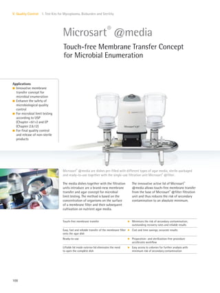 100
V. Quality Control 1. Test Kits for Mycoplasma, Bioburden and Sterility
The innovative active lid of Microsart®
@media allows touch-free membrane transfer
from the base of Microsart®
@filter filtration
unit and thus reduces the risk of secondary
contamination to an absolute minimum.
The media dishes together with the filtration
units introduce are a brand-new membrane
transfer and agar concept for microbial
limit testing. The method is based on the
concentration of organisms on the surface
of a membrane filter and their subsequent
cultivation on nutrient agar media.
Applications
l Innovative membrane
transfer concept for
microbial enumeration
l Enhance the safety of
microbiological quality
control
l For microbial limit testing
according to USP
(Chapter <61>) and EP
(Chapter 2.6.12)
l For final quality control
and release of non-sterile
products
Microsart®
@media are dishes pre-filled with different types of agar media, sterile-packaged
and ready-to-use together with the single-use filtration unit Microsart®
@filter.
Microsart®
@media
Touch-free Membrane Transfer Concept
for Microbial Enumeration
Touch-free membrane transfer k Minimizes the risk of secondary contamination;
outstanding recovery rates and reliable results
Easy, fast and reliable transfer of the membrane filter
onto the agar dish
k Cost and time savings; accurate results
Ready-to-use k Preparation- and sterilization-free procedure
accelerates workflow
Liftable lid inside exterior lid eliminates the need
to open the complete dish
k Easy access to colonies for further analysis with
minimum risk of secondary contamination
 