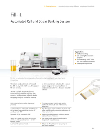 101
V. Quality Control 2. Automatic Dispensing of Banks, Samples and Standards
or other downstream activities. It is a proven
system designed for easy installation on
a laboratory bench or in a standard biosafety
cabinet.
The system works with racks of branded
0.5–5.0 mL cryovials in 24-way, 48-way and
96-way formats.
The Fill-it system decaps all cryovials
simultaneously and then dispenses cells,
strains or liquids into the cryovials before
recapping, ready for transfer to freezers
Fill-it is an automated benchtop system for creating high-quality cell and strain banks
in cryovials.
Applications
l GMP cell banking
l Cell banking for discovery
purposes
l Strain banking under GMP
and non-GMP requirements
l GMP liquid aliquotation
Fill-it
Automated Cell and Strain Banking System
High-throughput system unlike slow manual
processing
k Permits processing of relatively large batches,
significantly reducing QC costs and increasing
productivity
Automated dispense module with peristaltic pump
and an aseptic single-use tube set certified for
compliance with GMP
k High-throughput aseptic transfer of cell, strains and
liquids improves product consistency and reduces the
risk of contamination
Validatable IQ|OQ processes for GMP k Supports clinical development, regulatory approval
and manufacture of biologics
System has a simple three-button user interface
and fits on a laboratory bench or in a standard
biosafety cabinet
k Easy-to-use flexible system with small footprint
designed to fit in any laboratory
Automated decap|recap module k Reduces risk of repetitive strain injury compared
with manual processing
 