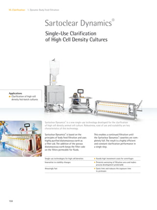 104
VI. Clarification 1. Dynamic Body Feed Filtration
Sartoclear Dynamics®
is based on the
principles of body feed filtration and uses
highly purified diatomaceous earth as
a filter aid. The addition of the porous
diatomaceous earth keeps the filter cake
on the filters permeable for fluids.
This enables a continued filtration until
the Sartoclear Dynamics®
cassettes are com-
pletely full. The result is a highly efficient
and constant clarification performance in
a single step.
Sartoclear Dynamics®
is a new single-use technology developed for the clarification
of high cell density animal cell culture. Robustness, ease of use and scalability are key
characteristics of this technology.
Applications
l Clarification of high cell
density fed-batch cultures
Sartoclear Dynamics®
Single-Use Clarification
of High Cell Density Cultures
Single-use technologies for high cell densities k Avoids high investment costs for centrifuges
Insensitive to viability changes k Prevents oversizing of filtration area and makes
process development predictable
Amazingly fast k Saves time and reduces the exposure time
to proteases
 