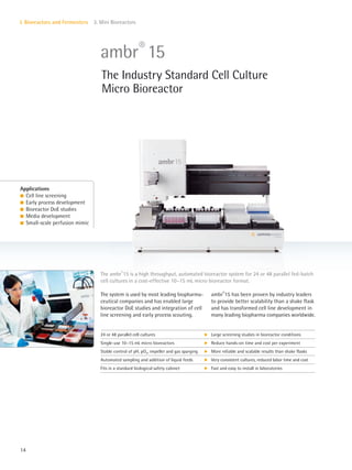 14
I. Bioreactors and Fermenters 3. Mini Bioreactors
The system is used by most leading biopharma-
ceutical companies and has enabled large
bioreactor DoE studies and integration of cell
line screening and early process scouting.
ambr®
15 has been proven by industry leaders
to provide better scalability than a shake flask
and has transformed cell line development in
many leading biopharma companies worldwide.
The ambr®
15 is a high throughput, automated bioreactor system for 24 or 48 parallel fed-batch
cell cultures in a cost-effective 10–15 mL micro bioreactor format.
Applications
l Cell line screening
l Early process development
l Bioreactor DoE studies
l Media development
l Small-scale perfusion mimic
ambr®
15
The Industry Standard Cell Culture
Micro Bioreactor
24 or 48 parallel cell cultures k Large screening studies in bioreactor conditions
Single-use 10–15 mL micro bioreactors k Reduce hands-on time and cost per experiment
Stable control of pH, pO2, impeller and gas sparging k More reliable and scalable results than shake flasks
Automated sampling and addition of liquid feeds k Very consistent cultures, reduced labor time and cost
Fits in a standard biological safety cabinet k Fast and easy to install in laboratories
 