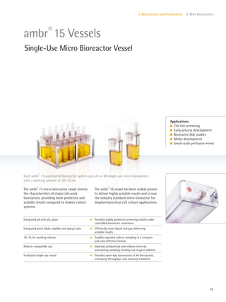 15
I. Bioreactors and Fermenters 3. Mini Bioreactors
The ambr®
15 micro bioreactor vessel mimics
the characteristics of classic lab-scale
bioreactors, providing more predictive and
scalable results compared to shaken culture
systems.
The ambr®
15 vessel has been widely proven
to deliver highly scalable results and is now
the industry standard micro bioreactor for
biopharmaceutical cell culture applications.
Each ambr®
15 automated bioreactor system uses 24 or 48 single-use micro bioreactors
with a working volume of 10–15 mL.
Applications
l Cell line screening
l Early process development
l Bioreactor DoE studies
l Media development
l Small-scale perfusion mimic
ambr®
15 Vessels
Single-Use Micro Bioreactor Vessel
Integrated pH and pO2 spots k Provides highly predictive screening results under
controlled bioreactor conditions
Integrated pitch blade impeller and sparge tube k Efficiently mixes liquid and gas, delivering
scalable results
10–15 mL working volume k Enables repeated culture sampling in a compact
and cost-effective format
Robotic compatible cap k Improves productivity and reduces errors by
automating sampling, feeding and reagent addition
Irradiated single-use vessel k Provides same-day turnaround of 48 bioreactors,
increasing throughput and reducing timelines
 