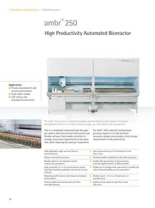 16
I. Bioreactors and Fermenters 3. Mini Bioreactors
This is a completely integrated high through-
put system with Easy Connect bioreactors and
flexible software that enables scientists to
manage many more experiments at the same
time while reducing the costs per experiment.
The ambr®
250 is ideal for scaling down
processes based on its fully featured
bioreactor design and provides a step change
improvement in lab productivity.
The ambr®
250 system is a high throughput, automated bioreactor system for process
development with 12 or 24 fully featured single-use 100–250 mL mini bioreactors.
Applications
l Process development and
process optimization
l Scale-down studies
l Cell culture and
microbial fermentation
ambr®
250
High Productivity Automated Bioreactor
Fully disposable, single-use Easy Connect
mini bioreactors
k Fast turnaround of up to 24 bioreactors in less
than 1 hour
Classic stirred tank bioreactors k Provides excellent scalability to lab-scale bioreactors
Flexible software and individual control
of all process parameters
k Enables DoE optimization of all parameters,
ensuring implementation of QbD principles
Fully automated 12- or 24-way bioreactor system
with liquid handling capability and intuitive control
software
k Enables you to manage more experiments in parallel and
reduce manual handling cost per experiment
Relatively small footprint and integrated biological
safety cabinet
k Flexible system – fit 12 or 24 bioreactors in
any laboratory
Positive displacement pumps and mass flow
controlled gassing
k Highly accurate liquid and gas flow at low
flow rates
 