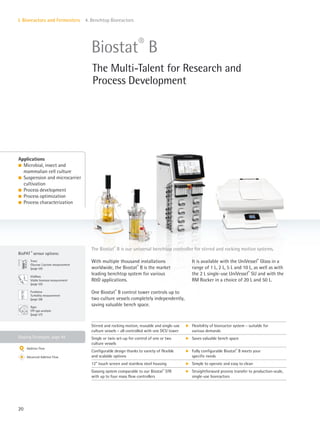 Gassing Strategies: page 44
BioPAT ®
sensor options:
Fundalux
Turbidity measurement
(page 56)
Trace
Glucose|Lactate measurement
(page 54)
ViaMass
Viable biomass measurement
(page 55)
Xgas
Off-gas analysis
(page 57)
20
I. Bioreactors and Fermenters 4. Benchtop Bioreactors
The Biostat®
B is our universal benchtop controller for stirred and rocking motion systems.
With multiple thousand installations
worldwide, the Biostat®
B is the market
leading benchtop system for various
R&D applications.
One Biostat®
B control tower controls up to
two culture vessels completely independently,
saving valuable bench space.
It is available with the UniVessel®
Glass in a
range of 1 L, 2 L, 5 L and 10 L, as well as with
the 2 L single-use UniVessel®
SU and with the
RM Rocker in a choice of 20 L and 50 L.
Applications
l Microbial, insect and
mammalian cell culture
l Suspension and microcarrier
cultivation
l Process development
l Process optimization
l Process characterization
Biostat®
B
The Multi-Talent for Research and
Process Development
Stirred and rocking motion, reusable and single-use
culture vessels – all controlled with one DCU tower
k Flexibility of bioreactor system – suitable for
various demands
Single or twin set-up for control of one or two
culture vessels
k Saves valuable bench space
Configurable design thanks to variety of flexible
and scalable options
k Fully configurable Biostat®
B meets your
specific needs
12” touch screen and stainless steel housing k Simple to operate and easy to clean
Gassing system comparable to our Biostat®
STR
with up to four mass flow controllers
k Straightforward process transfer to production-scale,
single-use bioreactors
Additive Flow
Advanced Additive Flow
 