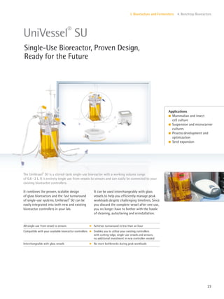 23
I. Bioreactors and Fermenters 4. Benchtop Bioreactors
Applications
l Mammalian and insect
cell culture
l Suspension and microcarrier
cultures
l Process development and
optimization
l Seed expansion
It combines the proven, scalable design
of glass bioreactors and the fast turnaround
of single-use systems. UniVessel®
SU can be
easily integrated into both new and existing
bioreactor controllers in your lab.
It can be used interchangeably with glass
vessels to help you efficiently manage peak
workloads despite challenging timelines. Since
you discard the complete vessel after one use,
you no longer have to bother with the hassle
of cleaning, autoclaving and reinstallation.
The UniVessel®
SU is a stirred-tank single-use bioreactor with a working volume range
of 0.6–2 L. It is entirely single use from vessels to sensors and can easily be connected to your
existing bioreactor controllers.
UniVessel®
SU
Single-Use Bioreactor, Proven Design,
Ready for the Future
All single-use from vessel to sensors k Achieves turnaround in less than an hour
Compatible with your available bioreactor controllers k Enables you to utilize your existing controllers
with cutting-edge, single-use vessels and sensors;
no additional investment in new controller needed
Interchangeable with glass vessels k No more bottlenecks during peak workloads
 