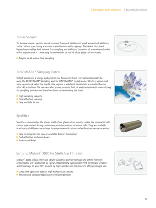 25
I. Bioreactors and Fermenters 4. Benchtop Bioreactors
Bypass Sampler
The bypass sampler permits sample removal from and additions of small amounts of additives
to the culture vessel using a septum in combination with a syringe. Operation in a closed
bypass loop enables dead volume free sampling and addition. It consists of a membrane holder
with a septum and a 19 mm plug for connection to the lid of our glass culture vessels.
k Aseptic, dead volume free sampling
Spinfilter
Spinfilters, mounted on the stirrer shaft of our glass culture vessels, enable the removal of cell
culture supernatant during continuous perfusion culture of animal cells. They are available
in a choice of different mesh sizes for suspension cell culture and cell culture on microcarriers.
k Easy to integrate into new or available Biostat®
bioreactors
k Cost-effective perfusion device
k No external loop
BENCHMARK™ Sampling System
Collect samples in a syringe and protect your bioreactor from external contaminates by
using the BENCHMARK™ sampling system. BENCHMARK™ includes a needle-free septum and
a one-way check valve. The needle-free septum is validated to maintain a microbial barrier
after 140 actuations. The one-way check valve prevents fluid, air and contaminants from entering
the sampling pathway and therefore from contaminating the vessel.
k High sampling capacity
k Cost-effective sampling
k Easy and safe to use
Sartorius Midisart®
2000 for Sterile Gas Filtration
Midisart®
2000 air|gas filters are ideally suited for particle removal and sterile filtration
of bioreactor inlet and outlet air|gases. Its extremely hydrophobic PTFE membrane prevents
water blockage of your filter caused by high humidity air streams even after prolonged use.
k Long-time operation even at high humidity air streams
k Reliable and validated separation of microorganisms
 