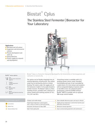 Gassing Strategies: page 44
BioPAT ®
sensor options:
Fundalux
Turbidity measurement
(page 56)
Spectro
Multi-variant bioprocess monitoring
(page 58)
Trace
Glucose|Lactate measurement
(page 54)
Xgas
Off-gas analysis
(page 57)
26
I. Bioreactors and Fermenters 5. Stainless Steel Bioreactors
The system can be flexibly integrated into an
existing laboratory infrastructure. The culture
vessel can be sterilized by electro or steam
heating. The casters under the supply unit of
the bioreactor enable it to be easily moved to
another location. The Biostat®
Cplus is a floor
standing version, available with a selection of
culture vessels with working volumes of 10 L,
15 L, 20 L and 30 L.
A benchtop version is available with a 5 L
working volume culture vessel. Extended
functionality and ease of use is provided by
a wide choice of in-line sensors and anaylzers
with an integrated display of process values
on the DCU screen. For enhanced system
performance, powerful SCADA software
BioPAT®
MFCS is available with an optional
S88 recipe control module.
Biostat®
Cplus is a fermenter|bioreactor developed for the fermentation of microorganisms and
cultivation of animal cells.
Applications
l Microbial and cell culture
l Suspension and microcarrier
cultures
l Process development and
scale-up
l Seed production
l Protein supply for research
and development
Biostat®
Cplus
The Stainless Steel Fermenter|Bioreactor for
Your Laboratory
Compact and mobile design k Saves valuable laboratory space and easy to relocate
Closed loop temperature control system
with a choice of steam or electrical heating
k Highly precise temperature control that matches your
laboratory infrastructure
Automatic Sterilization In Place (SIP) k Minimizes manual operation
Open frame piping skid k Easy to access during operation and maintenance
O2 Enrichment
Additive Flow
Advanced Additive Flow
 
