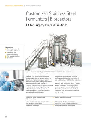 28
I. Bioreactors and Fermenters 5. Stainless Steel Bioreactors
The large scale stainless steel fermenter|
bioreactor platform of Sartorius is based on
decades of engineering experience and
detailed understanding of biopharmaceutical
manufacturing processes and specific
customer requirements. This platform virtually
eliminates time-consuming engineering
efforts that are normally required for
establishing P&IDs, 3D designs and imple-
mentation of control software.
This results in shorter project execution
timelines combined with better control of
costs and timelines right from the beginning.
Moreover, high operational safety is ensured
by using industrially proven and reliable
components, designs and a PLC software
library. Design platforms are available in
incremental sizes of working volumes from
200 L to 2,000 L.
Sartorius offers process-scale stainless steel bioreactors and fermenters
based on an engineering platform approach.
Applications
l Microbial, insect and
mammalian cell culture
l Suspension and
microcarrier culture
l Pilot-scale production
l Production
Customized Stainless Steel
Fermenters|Bioreactors
Fit for Purpose Process Solutions
Standardized designs, components and
PLC software library
k Backed by 50 years of experience
Proven hardware designs and control software k Fully functional right after commissioning
Fully flexible and modular design k Cost-effective Fit for Purpose process solutions
Standardized components k Minimal downtime during preventive and
corrective maintenance
 