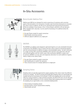 30
I. Bioreactors and Fermenters 5. Stainless Steel Bioreactors
In-Situ Accessories
Resterilizable Addition Port
Addition port (AP) kits are designed for sterile connections of containers with corrective
agents, feed and media or for connection of smaller scale fermenters|bioreactors to inoculate
the culture vessel. In addition, the AP can be resterilized and reused during fermentation.
AP kits are available in two versions; 1) for a 19 mm lid port, and 2) for a 25 mm side port.
When equipped with a dip tube, it can be used for harvesting or for additions below the
liquid surface.
k No open flames needed for aseptic connection
k Resterilizable connections process
k Different adjacent additions via a single port
SACOVA
The SACOVA is an addition valve designed to add sterile liquid to an in-situ sterilizable fermenter
or bioreactor. The SACOVA is easy to remove from the culture vessel for autoclaving together
with the connected bottle for addition of media or thermoweldable tubing – for later connection
to a single-use bag. After autoclaving, SACOVA is then inserted in the vessel lid or side port
and sterilized together with the culture vessel. After sterilization SACOVA is ready to use.
In summary, SACOVA is an easy, safe and inexpensive alternative for sterile addition of agents,
feeds or media to the culture vessel.
k No open flame needed for aseptic connection
k Safe handling due to needle-free operation
k Three-channel version for multiple additions in a single port
Sampling Valves
Sampling valves are specially engineered for aseptic sampling of the culture vessel. Two different
versions are available – the SVC 25 and the Keofit W9. Both sampling valves are resterilizable and
reusable during the fermentation. On the Biostat®
D-DCU, the sampling valve can be sterilized
either by a manual method or a fully automatic procedure. The SVC 25 fits into a 25 mm side port,
and the Keofit W9 is designed to fit into a sanitary flange. Both sampling valves can be supplied
for sampling into an open bottle or into a contained sampling bottle.
k Precise dosing of sampling volume
k No dead volume; ensures representative sampling
k Resterilizable and safe
 