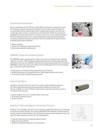 31
I. Bioreactors and Fermenters 5. Stainless Steel Bioreactors
Internal Spinfilters
Spinfilters, mounted on the stirrer shaft of the culture vessels, enable the removal of
cell culture supernatant during continuous perfusion cultivation of animal cells.
They are available in a choice of different mesh sizes for suspension cell culture as well as
cell culture on microcarriers.
k Easy to integrate into new or available Biostat®
bioreactors
k Cost-effective perfusion device
k No external loop
Containment Sampling Kit
Used in combination with the SVC 25 or Keofit W9, the containment sampling kit is ideal
for removing an aseptic and aerosol–free sample from the culture vessel. It consists of
an autoclavable silicone–jacketed glass bottle, a stainless steel lid with a vent filter and
a diaphragm valve, as well as a condensate line. On the Biostat®
D-DCU, the containment
sampling kit can be sterilized either by a manual method or by a fully automatic procedure.
This kit is excellently suited for use in typical applications requiring operator protection
according to biosafety regulations and those in which the sample will be used for further
processing under aspetic conditions.
k Aseptic sampling
k Aerosol-free sampling for operator protection
k Safe silicone-jacketed sampling bottle
Sartofluor®
Mini Cartridges for Sterile Gas Filtration
Sartofluor®
mini cartridges rated to 0.2 μm are sterilizing-grade filter elements for air and gases
in the pharma|biotech industry. Their unique hydrophobic PTFE membrane is ideally suited for
particle removal and sterile filtration. The membrane also prevents water blockage of your filter
caused by high humidity air streams even after prolonged use.
k Long-time operation even at high humidity air streams
k High-steam cycle lifetimes
k Reliable and validated separation of microorganisms
TAKEONE®
Single-Use Sampling System
The TAKEONE®
aseptic sampling system is single use so you can immediately start sampling
“right out of the box”. While traditional sampling devices require cleaning, preparation and
sterilization after each use, TAKEONE®
eliminates these steps, saving valuable time. The system’s
QUICKSEAL®
aseptic tube sealing unit enables safe and reliable disconnection of the sampling
bag – without the need for any utilities.
k Fully single-use; eliminates cleaning, preparation and sterilization
k Reliable performance as all sampling lines are 100% integrity tested at the factory
k Easy and safe aseptic sampling bag disconnection
 