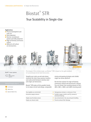 COMING SOON
BioPAT ®
sensor options:
Xgas
Off-gas analysis
(page 57)
32
I. Bioreactors and Fermenters 6. Single-Use Bioreactors
Simplify your scale-up and scale-down,
minimize the risk of your process transfers
and easily switch between stainless steel
and single-use bioreactors.
Biostat®
STR makes all this possible thanks
to its classic stirred-tank design, comparable
mixing and gassing strategies and reliable
single-use sensor platform.
Get the best solution for high cell density
continuous cultures and microcarrier cultures.
You can choose from working volumes of 50 L,
200 L, 500 L, 1,000 L and 2,000 L (coming soon).
The design of the entirely single-use Biostat ®
STR is based on the gold standard
of conventional stirred-tank bioreactors.
Biostat®
STR
True Scalability in Single-Use
Applications
l Process development and
scale-up
l Seed expansion
l Vaccine, recombinant
protein and mAb production
l High cell density continuous
culture
l Adherent cell culture
on microcarriers
Two impellers on central shaft k Homogeneous mixing in a minimum of time
Innovative sparger element k Excellent oxygen transfer and CO2 removal at
minimized foaming
Single-use pH and pO2 sensors k Low contamination risk; easy and quick handling
Single-use exhaust cooler k Prevents exhaust filter blockage
Gassing Strategies: page 44
O2 Enrichment
Additive Flow
Advanced Additive Flow
 