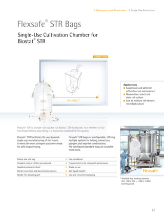 50–2,000 L*
33
I. Bioreactors and Fermenters 6. Single-Use Bioreactors
Flexsafe®
STR is a single-use bag for our Biostat®
STR bioreactor. As a member of our
new bioprocessing bag family it is featuring outstanding film quality.
Flexsafe®
STR facilitates the way towards
single-use manufacturing of the future.
It meets the most stringent customer needs
for safe bioprocessing.
Flexsafe®
STR bags are configurable, offering
multiple options for tubing, connectors,
spargers and impeller combinations.
Pre-configured standard bags are available
from stock.
Applications
l Suspension and adherent
cell culture on microcarriers
l Mammalian, insect and
stem cell culture
l Low to medium cell density
microbial culture
Flexsafe®
STR Bags
Single-Use Cultivation Chamber for
Biostat®
STR
* Available bag working volumes:
50 L, 200 L, 500 L, 1,000 L, 2,000 L
(coming soon)
Robust and safe bag k Easy installation
Complete control of film raw materials k Consistent lot to lot cell growth performance
Supplied gamma sterilized k Ready-to-use
Sterile connection and disconnection devices k Safe liquid transfer
Needle-free sampling port k Easy and convenient sampling
COMING SOON
 