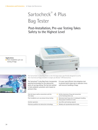 34
I. Bioreactors and Fermenters 6. Single-Use Bioreactors
The Sartocheck®
4 plus Bag Tester incorporates
patented technology for non-destructive
point-of-use bag testing. This fast test method
is fully validated, automatic and is based on
pressure drop.
It is your most efficient risk mitigation tool
to prevent batch losses due to operator errors
and incorrect handling of bags.
The Sartocheck®
4 plus Bag Tester is the first bag tester specifically designed to verify
the intactness of bags installed in single-use Biostat®
STR bioreactors.
Applications
l Post-installation, pre-use
testing of bags
Sartocheck®
4 Plus
Bag Tester
Post-Installation, Pre-use Testing Takes
Safety to the Highest Level
Tests the bag as well as connections until the
first clamp
k Verifies intactness of bag and connections
as the final step before use
Post-installation, pre-use pressure decay testing k
k
Eliminates batch losses due to inadequate handling
Keeps project timelines on track
Intuitive operation k Less effort and training required
Patented, qualified non-destructive technology k Reliably and reproducibly detects leaks
 
