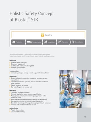 Production Transportation Installation Operation Deinstallation
Biosafety
35
Production
k Incoming goods inspection
k Cleanroom bag assembly
k Qualified staff and manufacturing SOPs
k Stringent quality control
Transportation
k Innovative packaging concept protects bag until final installation
Installation
k System designed for convenient installation to reduce operator
manipulation
k Detailed instructions in operating manual and video installation
guide available
k Aseptic connector technology
k Bag tester for point-of-use leak test
Operation
k Proven cell culture performance
k Extensive application-based robustness qualification
k Pressure measurement and control keeps bag pressure within
permissible range
k Single-use exhaust cooler eliminates blockage of exhaust filter
k Overheating protection to maintain material properties
k Completely closed bag with magnetic coupling and single-use sensors
k Spill tray with direct connection to kill tank
Deinstallation
k Aseptic disconnection
k Convenient disassembly
Sartorius has developed a holistic safety concept, from production site
to post-use disposal, which brings ultimate safety to single-use bioprocessing.
Holistic Safety Concept
of Biostat®
STR
 