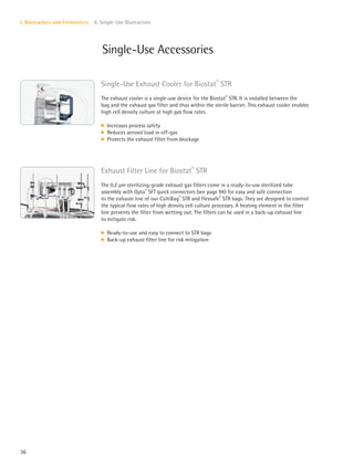 36
I. Bioreactors and Fermenters 6. Single-Use Bioreactors
Single-Use Accessories
Single-Use Exhaust Cooler for Biostat®
STR
The exhaust cooler is a single-use device for the Biostat®
STR. It is installed between the
bag and the exhaust gas filter and thus within the sterile barrier. This exhaust cooler enables
high cell density culture at high gas flow rates.
k Increases process safety
k Reduces aerosol load in off-gas
k Protects the exhaust filter from blockage
Exhaust Filter Line for Biostat®
STR
The 0.2 μm sterilizing-grade exhaust gas filters come in a ready-to-use sterilized tube
assembly with Opta®
SFT quick connectors (see page 94) for easy and safe connection
to the exhaust line of our CultiBag®
STR and Flexsafe®
STR bags. They are designed to control
the typical flow rates of high density cell culture processes. A heating element in the filter
line prevents the filter from wetting out. The filters can be used in a back-up exhaust line
to mitigate risk.
k Ready-to-use and easy to connect to STR bags
k Back-up exhaust filter line for risk mitigation
 