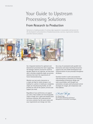 4
Introduction
Your Guide to Upstream
Processing Solutions
From Research to Production
Our integrated solutions for upstream and
downstream processing have been supporting
the biologics industry around the world for
decades. Based on our expertise, we have been
able to develop completely single-use process
solutions that meet the requirements of
future biomanufacturing.
Whether you just need a bioreactor or
a single-use bag for media storage or are
looking for a partner to build your completely
single-use manufacturing facility, we will
provide you with all the options, services and
support you need.
Regardless of your preferences, we support
you with a fully scalable and interchangeable
range of single-use or glass and stainless steel
bioreactor solutions. We understand that
not every customer has the same needs, and
your requirements can change over time.
Our array of automated multi-parallel mini
bioreactors and classic benchtop bioreactors
supports fast and reliable development and
characterization of your processes throughout
all phases.
Seamless transfer to pilot and production
scale bioreactors is ensured by our thorough
understanding of bioreactor design and
scale-up principles, well-thought-out
automation concepts and harmonized control
strategies for oxygen, pH, temperature and
feed addition.
Dr. Christel Fenge
Vice President Marketing and Product
Management Fermentation Technologies
Dr. Christel Fenge
Vice President Marketing and P
Sartorius is a leading provider of cutting-edge equipment, consumables and services for
the development and production of biopharmaceuticals, vaccines, regenerative medicine,
and other biotech products.
 