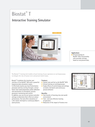 43
Biostat®
T combines the intuitive user
interface of the BioPAT®
DCU with a powerful
bioprocess data simulation engine.
It effectively teaches you how fermentation
processes work by running through a virtual
batch, from vessel preparation, probe calibration
and sterilization to inoculation, process
parameter monitoring and control.
In addition, you can try out various controller
settings to determine their effect on culture
performance. The tool offers simulation of
a 20 L batch, fed-batch or continuous Baker’s
yeast process.
The Biostat®
T training tool enables virtual training of your operators on real bioprocesses
to mitigate the risk of human error and prevent batch losses.
Biostat®
T
Interactive Training Simulator
Applications
l Virtual training on
BioPAT®
DCU functionality
and controller settings
based on real process data
Features:
k Similar look and feel as the BioPAT®
DCU
k Virtual training on real bioprocesses
k Study effects of control loops and settings
on batch, fed-batch and continuous
process behavior
Benefits:
k Fast transfer of learning into real-world
environment
k Time- and cost-effective training
of operators
k Reduction of the impact of human error
COMING SOON
 