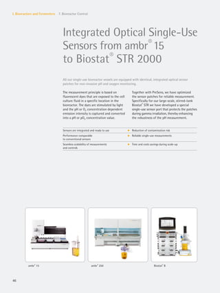 46
I. Bioreactors and Fermenters 7. Bioreactor Control
Integrated Optical Single-Use
Sensors from ambr®
15
to Biostat®
STR 2000
Sensors are integrated and ready to use k Reduction of contamination risk
Performance comparable
to conventional sensors
k Reliable single-use measurements
Seamless scalability of measurements
and controls
k Time and costs savings during scale-up
All our single-use bioreactor vessels are equipped with identical, integrated optical sensor
patches for non-invasive pH and oxygen monitoring.
Together with PreSens, we have optimized
the sensor patches for reliable measurement.
Specifically for our large-scale, stirred-tank
Biostat®
STR we have developed a special
single-use sensor port that protects the patches
during gamma irradiation, thereby enhancing
the robustness of the pH measurement.
The measurement principle is based on
fluorescent dyes that are exposed to the cell
culture fluid in a specific location in the
bioreactor. The dyes are stimulated by light
and the pH or O2 concentration dependent
emission intensity is captured and converted
into a pH or pO2 concentration value.
ambr®
15 ambr®
250 Biostat®
B
 