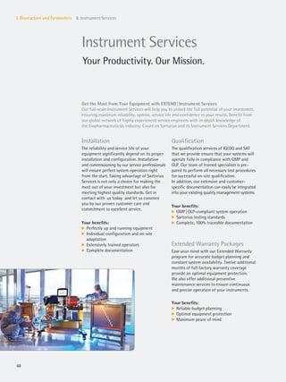 48
I. Bioreactors and Fermenters 8. Instrument Services
Instrument Services
Your Productivity. Our Mission.
Get the Most from Your Equipment with EXTEND|Instrument Services
Our full-scale Instrument Services will help you to unlock the full potential of your investment,
ensuring maximum reliability, uptime, service life and confidence in your results. Benefit from
our global network of highly experienced service engineers with in-depth knowledge of
the biopharmaceuticals industry: Count on Sartorius and its Instrument Services Department.
Installation
The reliability and service life of your
equipment significantly depend on its proper
installation and configuration. Installation
and commissioning by our service professionals
will ensure perfect system operation right
from the start. Taking advantage of Sartorius
Services is not only a choice for making the
most out of your investment but also for
meeting highest quality standards. Get in
contact with us today and let us convince
you by our proven customer care and
commitment to excellent service.
Your benefits:
k Perfectly up and running equipment
k Individual configuration and on-site
adaptation
k Extensively trained operators
k Complete documentation
Qualification
The qualification services of IQ|OQ and SAT
that we provide ensure that your systems will
operate fully in compliance with GMP and
GLP. Our team of trained specialists is pre-
pared to perform all necessary test procedures
for successful on-site qualification.
In addition, our extensive and customer-
specific documentation can easily be integrated
into your existing quality management systems.
Your benefits:
k GMP|GLP-compliant system operation
k Sartorius testing standards
k Complete, 100% traceable documentation
Extended Warranty Packages
Ease your mind with our Extended Warranty
program for accurate budget planning and
constant system availability. Twelve additional
months of full factory warranty coverage
provide an optimal equipment protection.
We also offer additional preventive
maintenance services to ensure continuous
and precise operation of your instruments.
Your benefits:
k Reliable budget planning
k Optimal equipment protection
k Maximum peace of mind
 