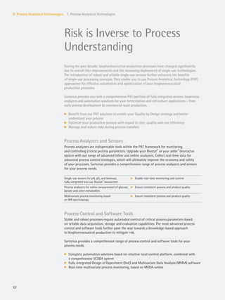 52
II. Process Analytical Technologies 1. Process Analytical Technologies
Risk is Inverse to Process
Understanding
During the past decade, biopharmaceutical production processes have changed significantly
due to overall titer improvements and the increasing deployment of single-use technologies.
The introduction of robust and reliable single-use sensors further enhances the benefits
of single-use processing concepts. They enable you to use Process Analytical Technology (PAT)
approaches for effective automation and optimization of your biopharmaceutical
production processes.
Sartorius provides you with a comprehensive PAT portfolio of fully integrated sensors, bioprocess
analyzers and automation solutions for your fermentation and cell culture applications – from
early process development to commercial-scale production.
k Benefit from our PAT solutions to enable your Quality by Design strategy and better
understand your process
k Optimize your production process with regard to titer, quality and cost efficiency
k Manage and reduce risks during process transfers
Process Analyzers and Sensors
Process analyzers are indispensable tools within the PAT framework for monitoring
and controlling critical process parameters. Upgrade your Biostat®
or your ambr®
bioreactor
system with our range of advanced inline and online analyzers. Collect real-time data for
advanced process control strategies, which will ultimately improve the economy and safety
of your processes. Sartorius provides a comprehensive range of process analyzers and sensors
for your process needs.
Single-use sensors for pH, pO2 and biomass;
fully integrated into our Biostat®
bioreactors
k Enable real-time monitoring and control
Process analyzers for online measurement of glucose,
lactate and other metabolites
k Ensure consistent process and product quality
Multivariate process monitoring based
on NIR spectroscopy
k Ensure consistent process and product quality
Process Control and Software Tools
Stable and robust processes require automated control of critical process parameters based
on reliable data acquisition, storage and evaluation capabilities. The most advanced process
control and software tools further pave the way towards a knowledge-based approach
to biopharmaceutical production to mitigate risk.
Sartorius provides a comprehensive range of process control and software tools for your
process needs.
k Complete automation solutions based on intuitive local control platform, combined with
a comprehensive SCADA system
k Fully integrated Design of Experiment (DoE) and Multivariate Data Analysis (MVDA) software
k Real-time multivariate process monitoring, based on MVDA-online
 