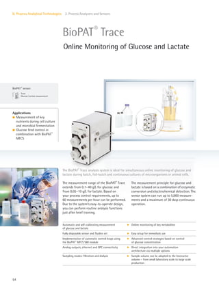 BioPAT ®
sensor:
Trace
Glucose|Lactate measurement
54
II. Process Analytical Technologies 2. Process Analyzers and Sensors
The measurement range of the BioPAT®
Trace
extends from 0.1–40 g/L for glucose and
from 0.05–10 g/L for lactate. Based on
your process control requirements, up to
60 measurements per hour can be performed.
Due to the system’s easy-to-operate design,
you can perform routine analysis functions
just after brief training.
The measurement principle for glucose and
lactate is based on a combination of enzymatic
conversion and electrochemical detection. The
sensor system can run up to 5,000 measure-
ments and a maximum of 30 days continuous
operation.
The BioPAT®
Trace analysis system is ideal for simultaneous online monitoring of glucose and
lactate during batch, fed-batch and continuous cultures of microorganisms or animal cells.
Applications
l Measurement of key
nutrients during cell culture
and microbial fermentation
l Glucose feed control in
combination with BioPAT®
MFCS
BioPAT®
Trace
Online Monitoring of Glucose and Lactate
Automatic and self-calibrating measurement
of glucose and lactate
k Online monitoring of key metabolites
Fully disposable sensor and fluidics set k Easy setup for immediate use
Implementation of automatic control loops using
the BioPAT®
MFCS S88 module
k Advanced control strategies based on control
of glucose concentration
Analog outputs, ethernet and OPC connectivity k Direct integration into your automation
architecture via multiple options
Sampling modes: filtration and dialysis k Sample volume can be adapted to the bioreactor
volume – from small laboratory scale to large scale
production
 