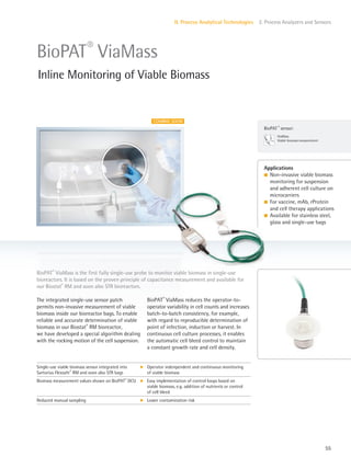 COMING SOON
ViaMass
Viable biomass measurement
BioPAT ®
sensor:
55
II. Process Analytical Technologies 2. Process Analyzers and Sensors
BioPAT®
ViaMass reduces the operator-to-
operator variability in cell counts and increases
batch-to-batch consistency, for example,
with regard to reproducible determination of
point of infection, induction or harvest. In
continuous cell culture processes, it enables
the automatic cell bleed control to maintain
a constant growth rate and cell density.
The integrated single-use sensor patch
permits non-invasive measurement of viable
biomass inside our bioreactor bags. To enable
reliable and accurate determination of viable
biomass in our Biostat®
RM bioreactor,
we have developed a special algorithm dealing
with the rocking motion of the cell suspension.
BioPAT®
ViaMass is the first fully single-use probe to monitor viable biomass in single-use
bioreactors. It is based on the proven principle of capacitance measurement and available for
our Biostat®
RM and soon also STR bioreactors.
Applications
l Non-invasive viable biomass
monitoring for suspension
and adherent cell culture on
microcarriers
l For vaccine, mAb, rProtein
and cell therapy applications
l Available for stainless steel,
glass and single-use bags
BioPAT®
ViaMass
Inline Monitoring of Viable Biomass
Single-use viable biomass sensor integrated into
Sartorius Flexsafe®
RM and soon also STR bags
k Operator indenpendent and continuous monitoring
of viable biomass
Biomass measurement values shown on BioPAT®
DCU k Easy implementation of control loops based on
viable biomass, e.g. addition of nutrients or control
of cell bleed
Reduced manual sampling k Lower contamination risk
 